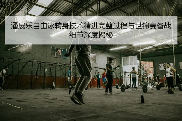 潘展乐自由泳转身技术精进完整过程与世锦赛备战细节深度揭秘