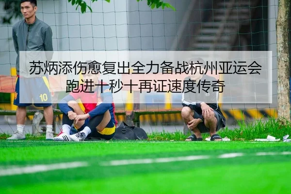 苏炳添伤愈复出全力备战杭州亚运会 跑进十秒十再证速度传奇
